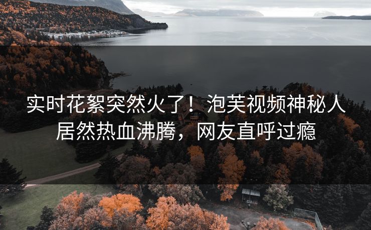实时花絮突然火了！泡芙视频神秘人居然热血沸腾，网友直呼过瘾
