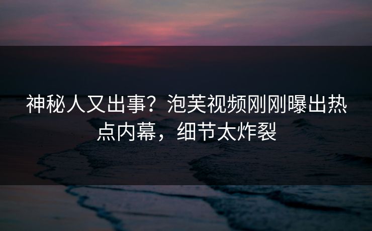 神秘人又出事？泡芙视频刚刚曝出热点内幕，细节太炸裂
