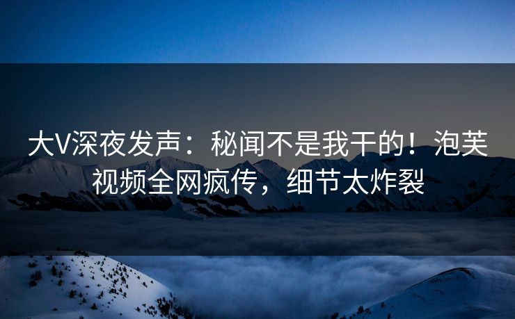 大V深夜发声：秘闻不是我干的！泡芙视频全网疯传，细节太炸裂