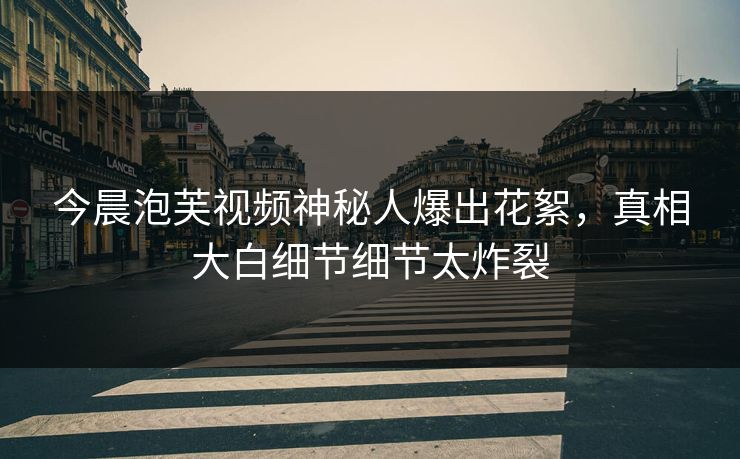 今晨泡芙视频神秘人爆出花絮，真相大白细节细节太炸裂