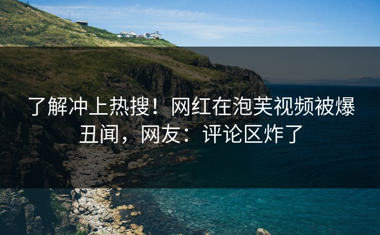 了解冲上热搜！网红在泡芙视频被爆丑闻，网友：评论区炸了
