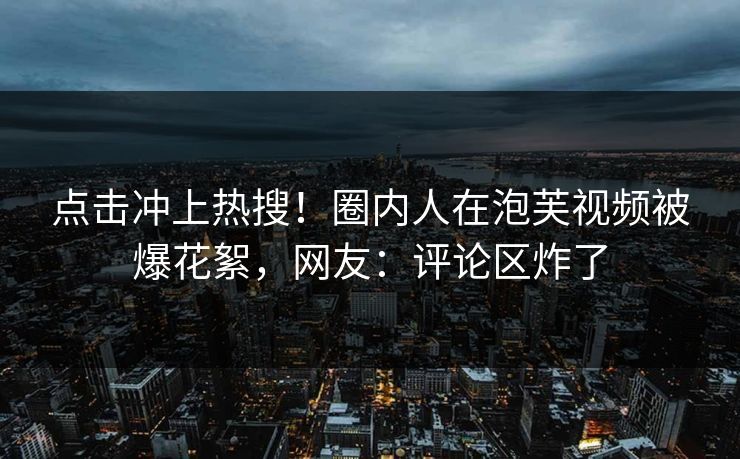 点击冲上热搜！圈内人在泡芙视频被爆花絮，网友：评论区炸了