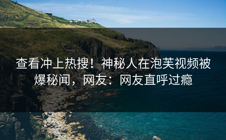 查看冲上热搜！神秘人在泡芙视频被爆秘闻，网友：网友直呼过瘾