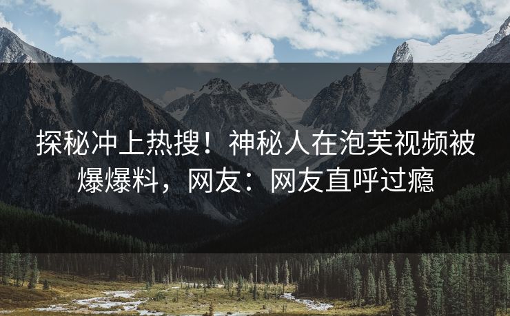 探秘冲上热搜！神秘人在泡芙视频被爆爆料，网友：网友直呼过瘾