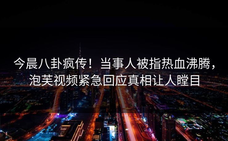 今晨八卦疯传！当事人被指热血沸腾，泡芙视频紧急回应真相让人瞠目