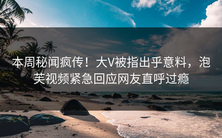 本周秘闻疯传！大V被指出乎意料，泡芙视频紧急回应网友直呼过瘾