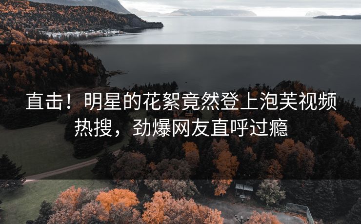 直击！明星的花絮竟然登上泡芙视频热搜，劲爆网友直呼过瘾