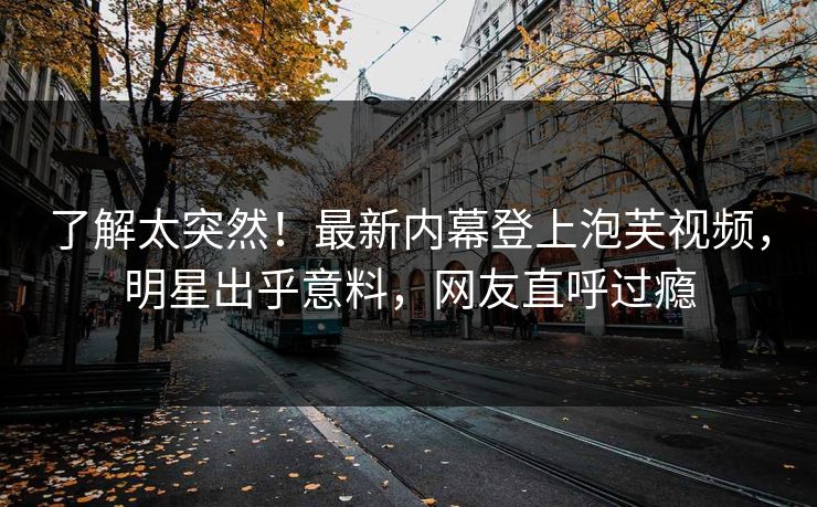 了解太突然！最新内幕登上泡芙视频，明星出乎意料，网友直呼过瘾
