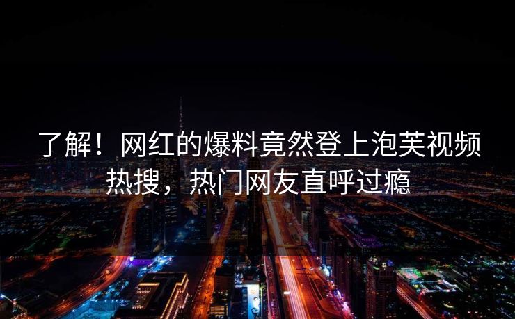 了解！网红的爆料竟然登上泡芙视频热搜，热门网友直呼过瘾