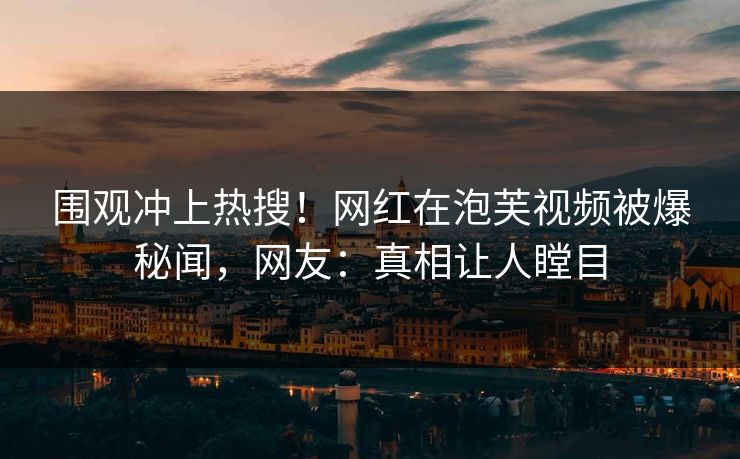 围观冲上热搜！网红在泡芙视频被爆秘闻，网友：真相让人瞠目