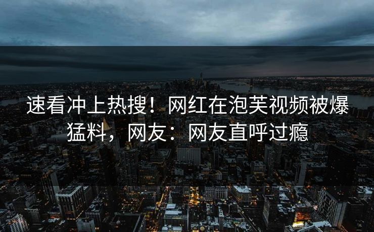 速看冲上热搜！网红在泡芙视频被爆猛料，网友：网友直呼过瘾