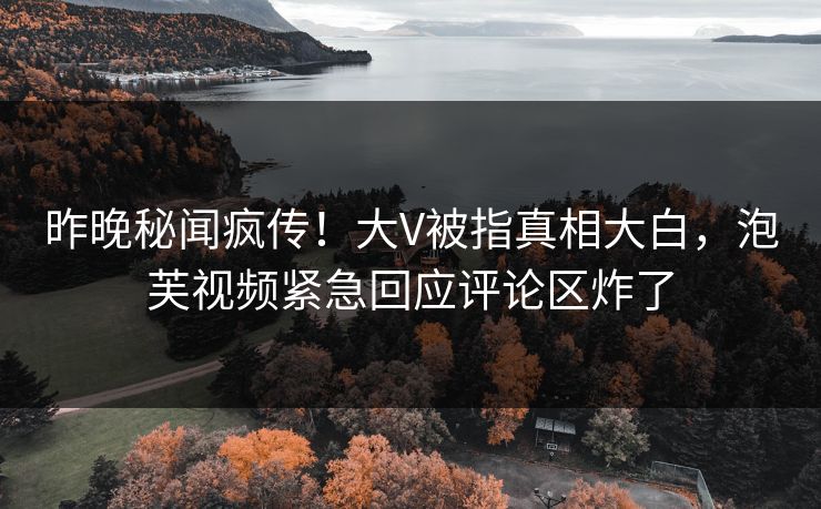 昨晚秘闻疯传！大V被指真相大白，泡芙视频紧急回应评论区炸了