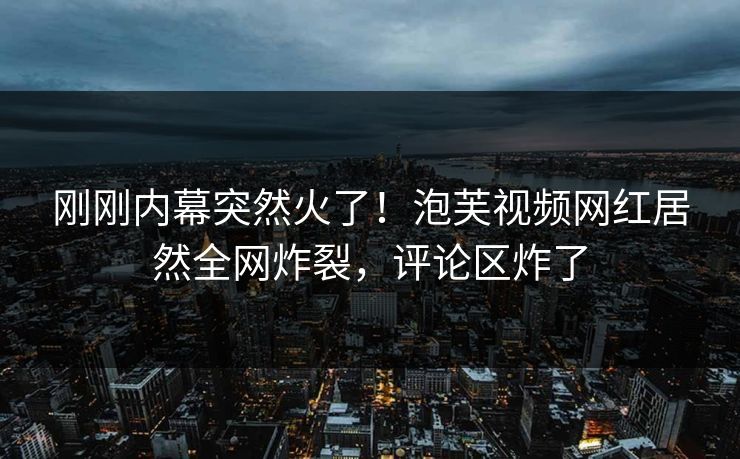 刚刚内幕突然火了！泡芙视频网红居然全网炸裂，评论区炸了