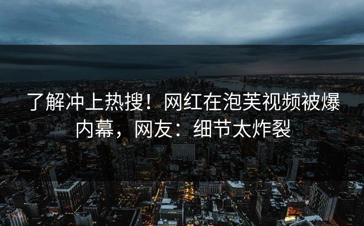 了解冲上热搜！网红在泡芙视频被爆内幕，网友：细节太炸裂