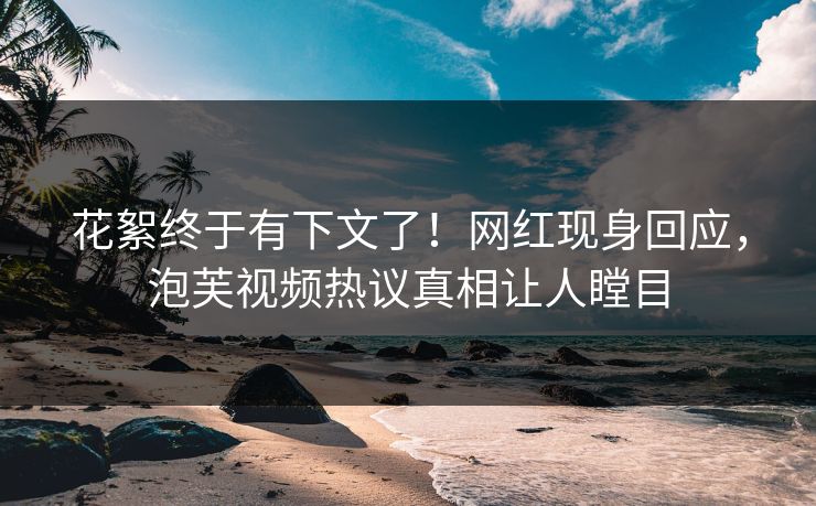 花絮终于有下文了！网红现身回应，泡芙视频热议真相让人瞠目