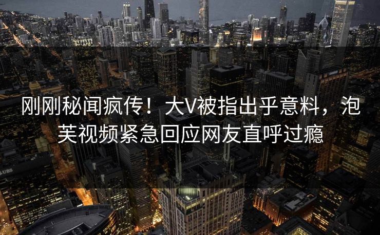 刚刚秘闻疯传！大V被指出乎意料，泡芙视频紧急回应网友直呼过瘾