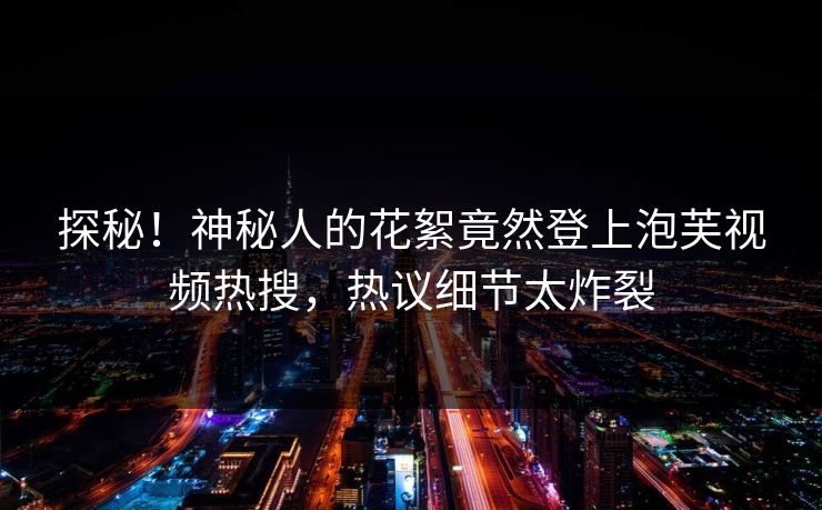 探秘！神秘人的花絮竟然登上泡芙视频热搜，热议细节太炸裂