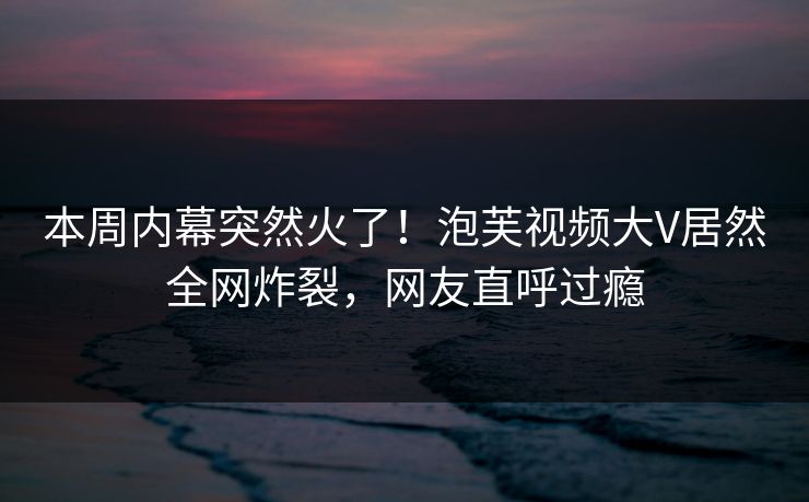 本周内幕突然火了！泡芙视频大V居然全网炸裂，网友直呼过瘾