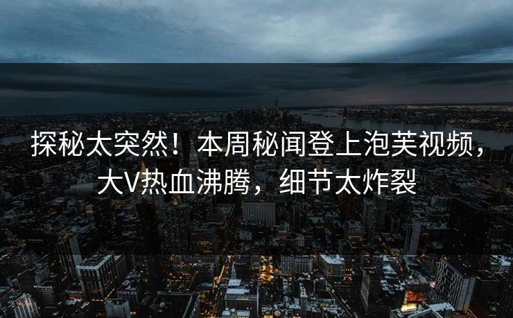探秘太突然！本周秘闻登上泡芙视频，大V热血沸腾，细节太炸裂