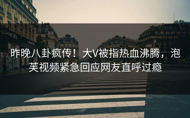 昨晚八卦疯传！大V被指热血沸腾，泡芙视频紧急回应网友直呼过瘾