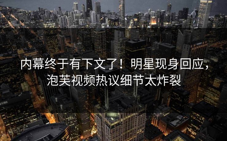 内幕终于有下文了！明星现身回应，泡芙视频热议细节太炸裂