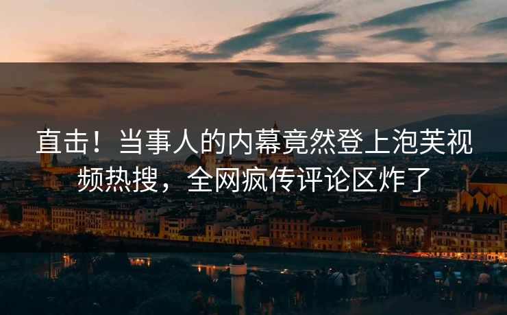 直击！当事人的内幕竟然登上泡芙视频热搜，全网疯传评论区炸了