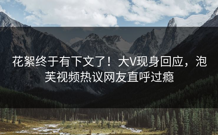 花絮终于有下文了！大V现身回应，泡芙视频热议网友直呼过瘾