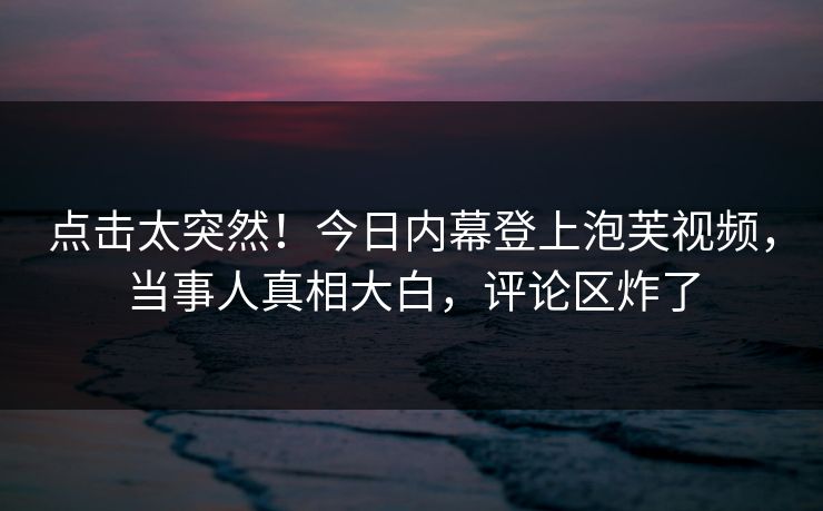 点击太突然！今日内幕登上泡芙视频，当事人真相大白，评论区炸了