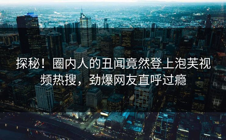 探秘！圈内人的丑闻竟然登上泡芙视频热搜，劲爆网友直呼过瘾