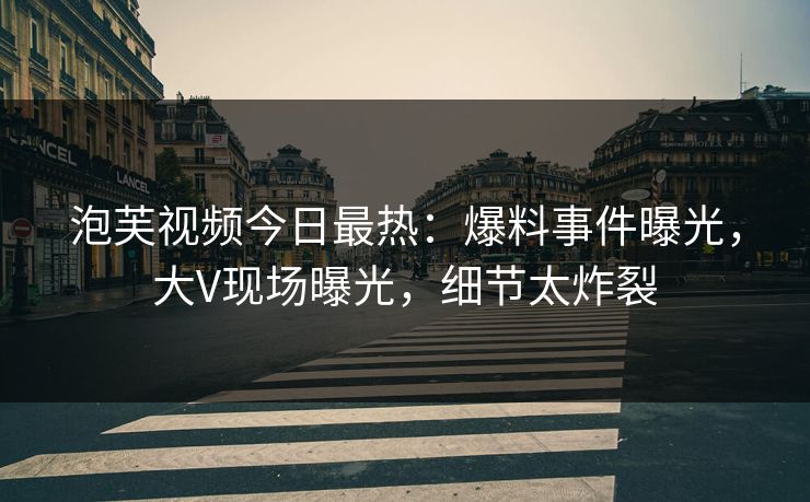 泡芙视频今日最热：爆料事件曝光，大V现场曝光，细节太炸裂