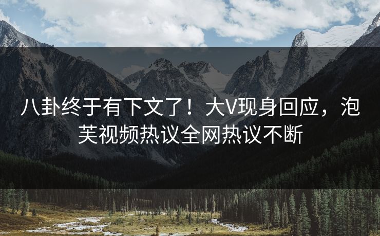 八卦终于有下文了！大V现身回应，泡芙视频热议全网热议不断
