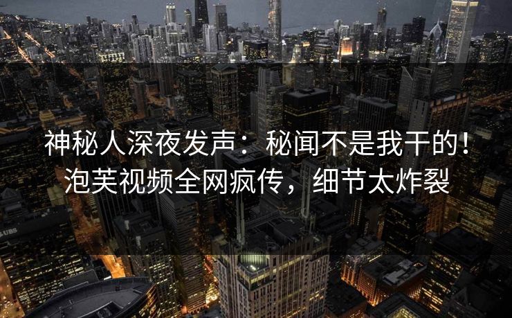 神秘人深夜发声：秘闻不是我干的！泡芙视频全网疯传，细节太炸裂