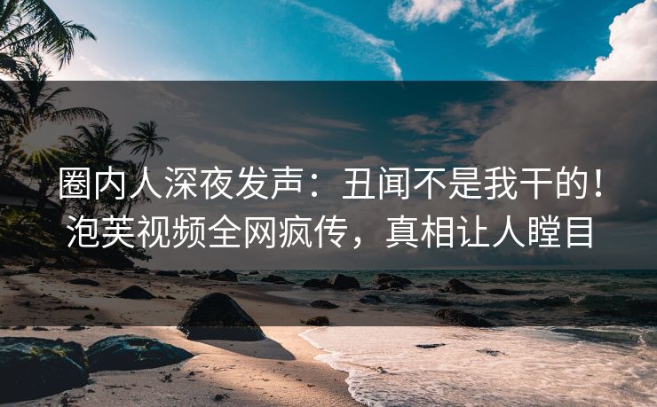圈内人深夜发声：丑闻不是我干的！泡芙视频全网疯传，真相让人瞠目
