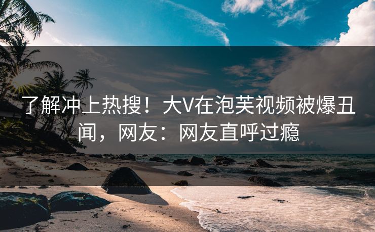 了解冲上热搜！大V在泡芙视频被爆丑闻，网友：网友直呼过瘾