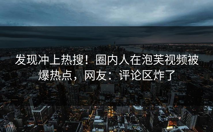 发现冲上热搜！圈内人在泡芙视频被爆热点，网友：评论区炸了