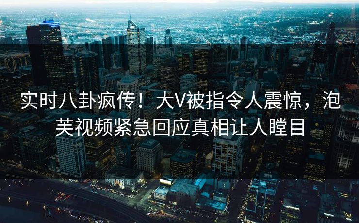 实时八卦疯传！大V被指令人震惊，泡芙视频紧急回应真相让人瞠目
