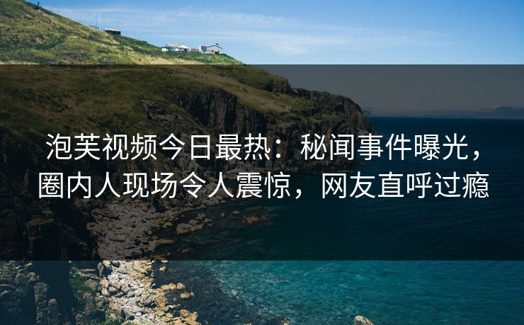 泡芙视频今日最热：秘闻事件曝光，圈内人现场令人震惊，网友直呼过瘾