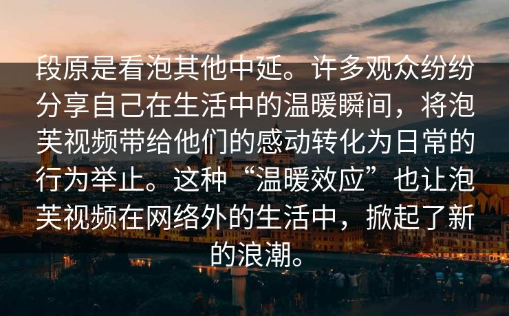 段原是看泡其他中延。许多观众纷纷分享自己在生活中的温暖瞬间，将泡芙视频带给他们的感动转化为日常的行为举止。这种“温暖效应”也让泡芙视频在网络外的生活中，掀起了新的浪潮。