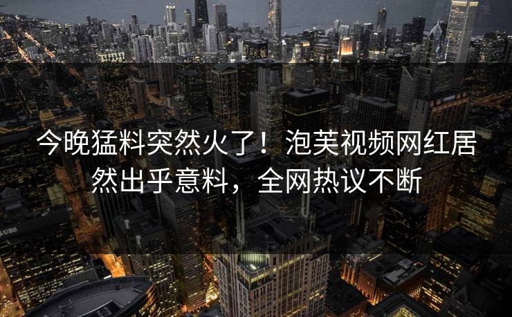 今晚猛料突然火了！泡芙视频网红居然出乎意料，全网热议不断