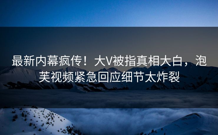 最新内幕疯传！大V被指真相大白，泡芙视频紧急回应细节太炸裂