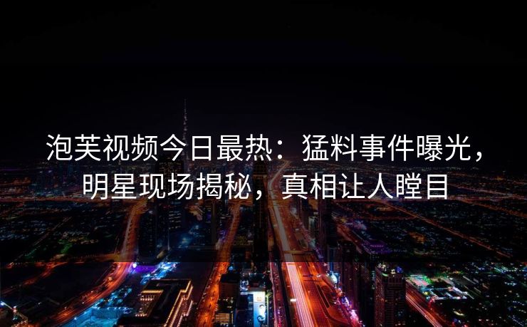 泡芙视频今日最热：猛料事件曝光，明星现场揭秘，真相让人瞠目