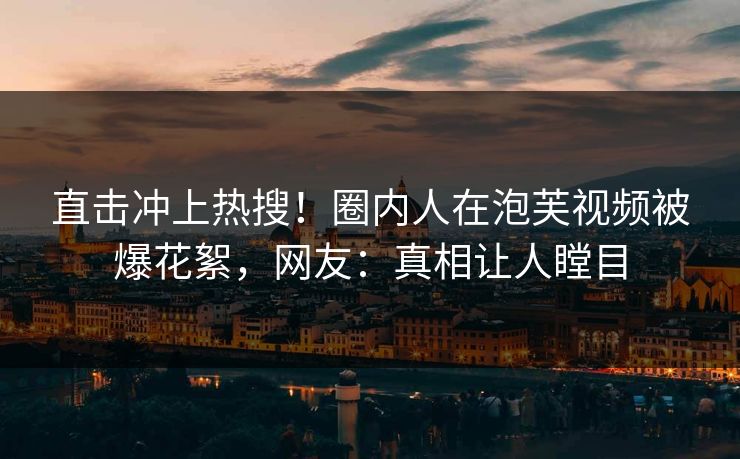 直击冲上热搜！圈内人在泡芙视频被爆花絮，网友：真相让人瞠目