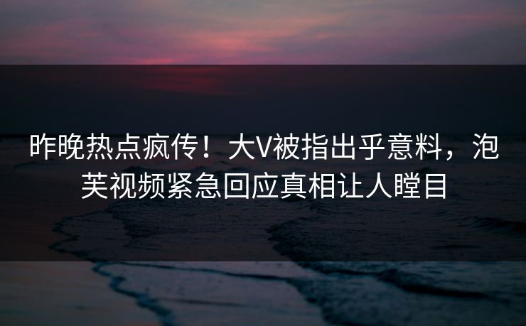 昨晚热点疯传！大V被指出乎意料，泡芙视频紧急回应真相让人瞠目