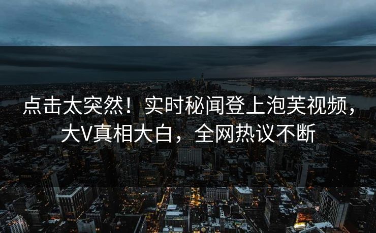 点击太突然！实时秘闻登上泡芙视频，大V真相大白，全网热议不断