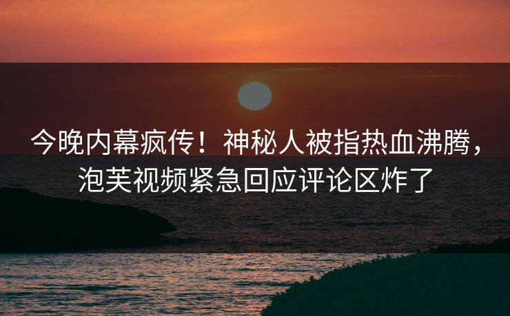 今晚内幕疯传！神秘人被指热血沸腾，泡芙视频紧急回应评论区炸了