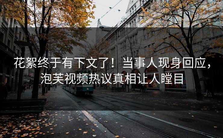 花絮终于有下文了！当事人现身回应，泡芙视频热议真相让人瞠目