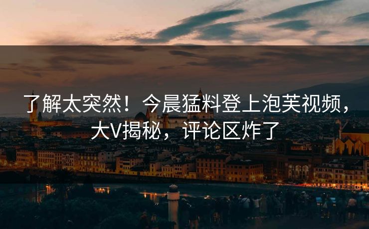 了解太突然！今晨猛料登上泡芙视频，大V揭秘，评论区炸了