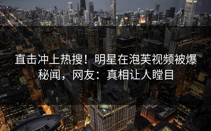 直击冲上热搜！明星在泡芙视频被爆秘闻，网友：真相让人瞠目