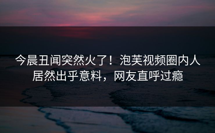 今晨丑闻突然火了！泡芙视频圈内人居然出乎意料，网友直呼过瘾