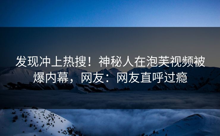 发现冲上热搜！神秘人在泡芙视频被爆内幕，网友：网友直呼过瘾